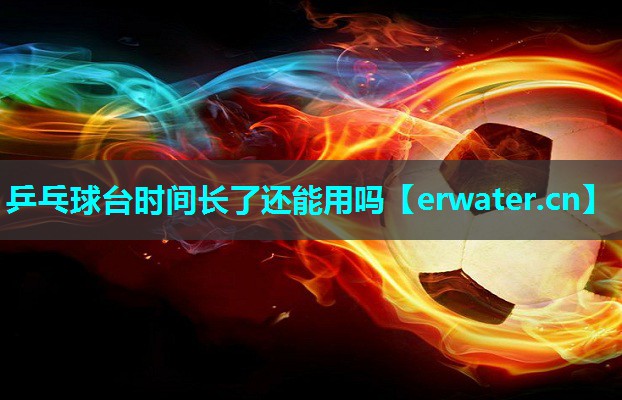 乒乓球台时间长了还能用吗 乒乓球台时间长了还能用吗