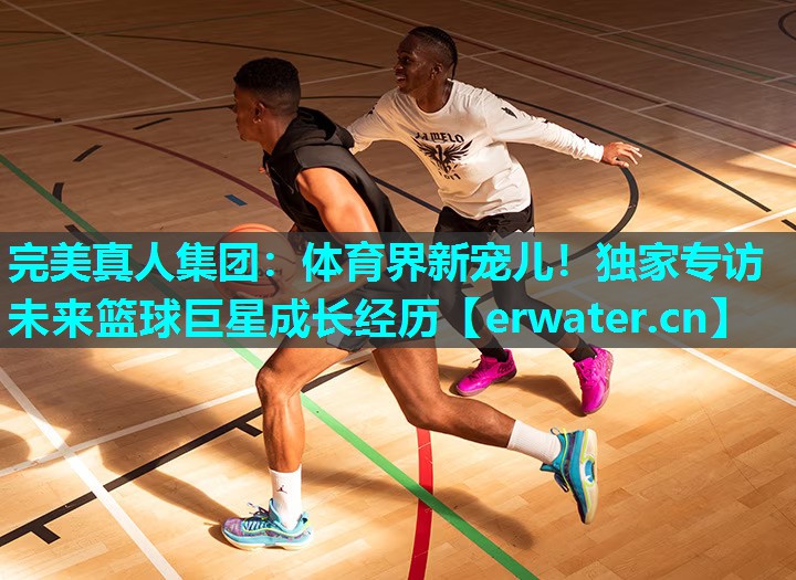 体育界新宠儿!独家专访未来篮球巨星成长经历 体育界新宠儿!独家专访未来篮球巨星成长经历