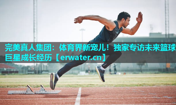 体育界新宠儿!独家专访未来篮球巨星成长经历 体育界新宠儿!独家专访未来篮球巨星成长经历