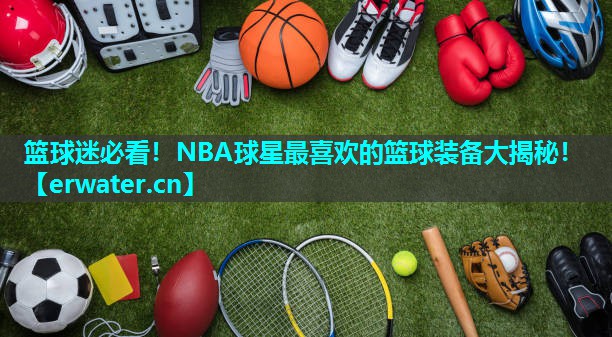 篮球迷必看!NBA球星最喜欢的篮球装备大揭秘! 篮球迷必看!NBA球星最喜欢的篮球装备大揭秘!