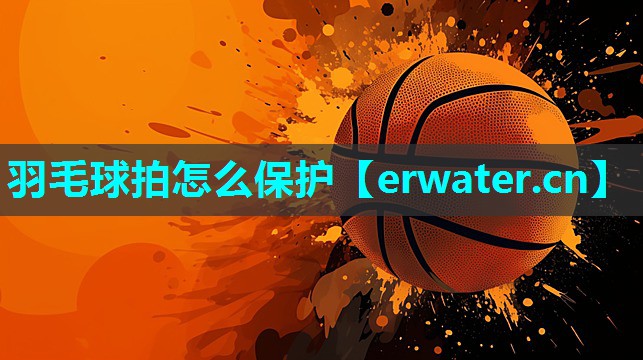 羽毛球拍怎么保护 羽毛球拍怎么保护