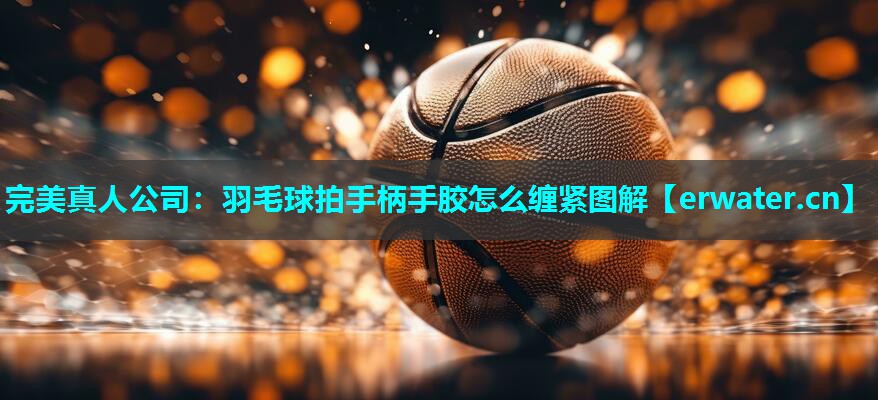 羽毛球拍手柄手胶怎么缠紧图解 羽毛球拍手柄手胶怎么缠紧图解